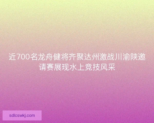 近700名龙舟健将齐聚达州激战川渝陕邀请赛展现水上竞技风采