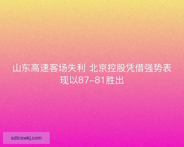 山东高速客场失利 北京控股凭借强势表现以87-81胜出
