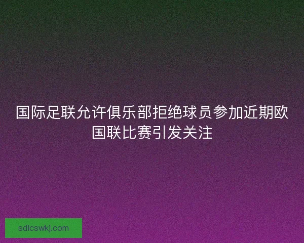 国际足联允许俱乐部拒绝球员参加近期欧国联比赛引发关注