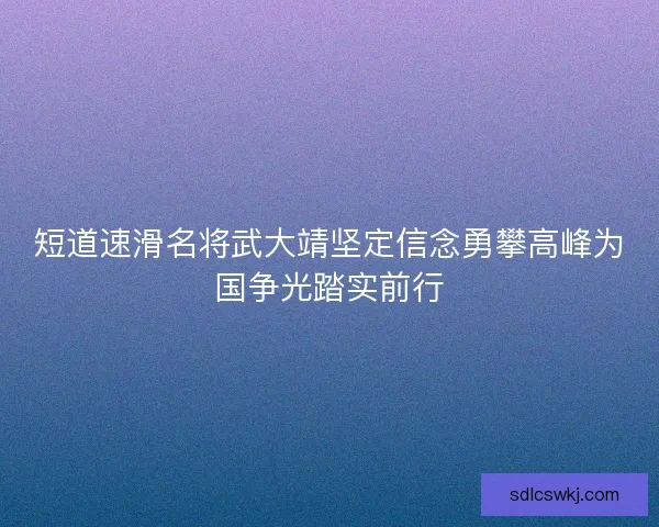短道速滑名将武大靖坚定信念勇攀高峰为国争光踏实前行