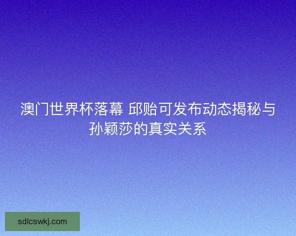 澳门世界杯落幕 邱贻可发布动态揭秘与孙颖莎的真实关系