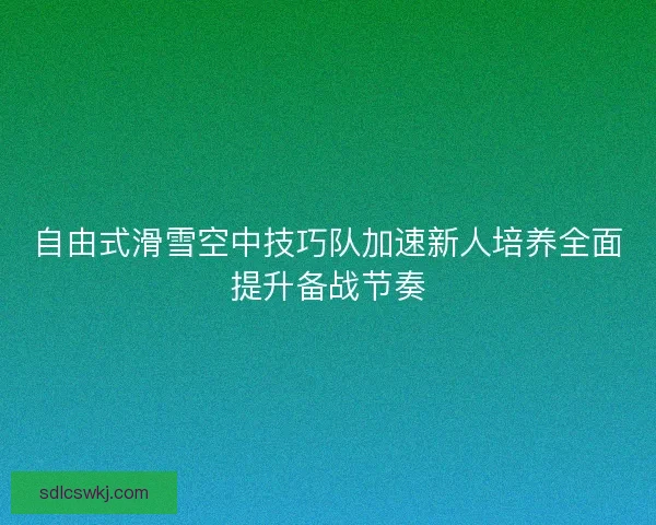 自由式滑雪空中技巧队加速新人培养全面提升备战节奏